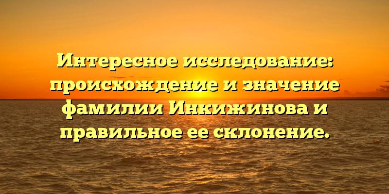 Интересное исследование: происхождение и значение фамилии Инкижинова и правильное ее склонение.
