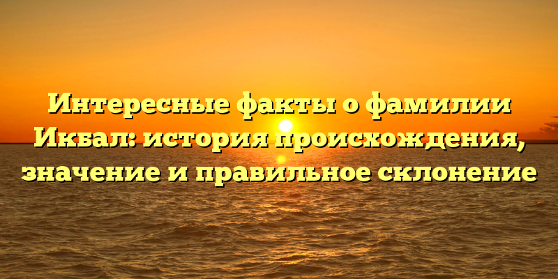 Интересные факты о фамилии Икбал: история происхождения, значение и правильное склонение