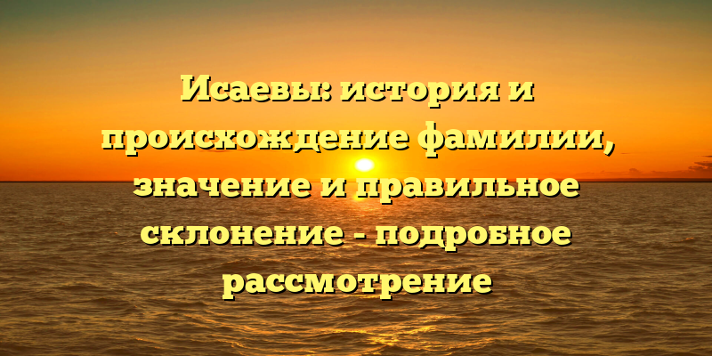 Исаевы: история и происхождение фамилии, значение и правильное склонение - подробное рассмотрение