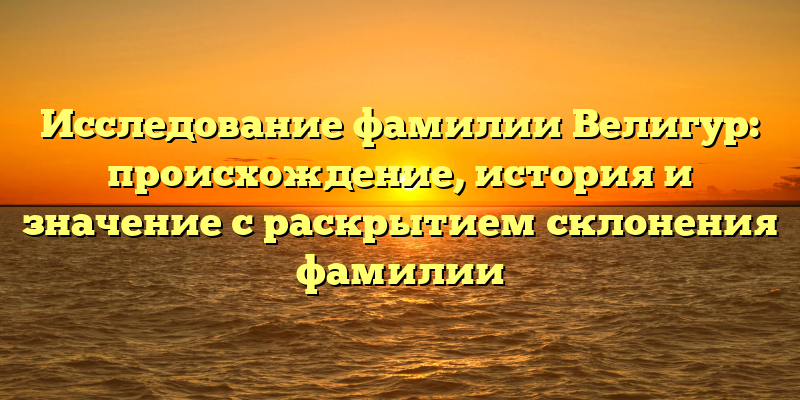 Исследование фамилии Велигур: происхождение, история и значение с раскрытием склонения фамилии
