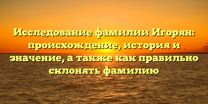 Исследование фамилии Игорян: происхождение, история и значение, а также как правильно склонять фамилию