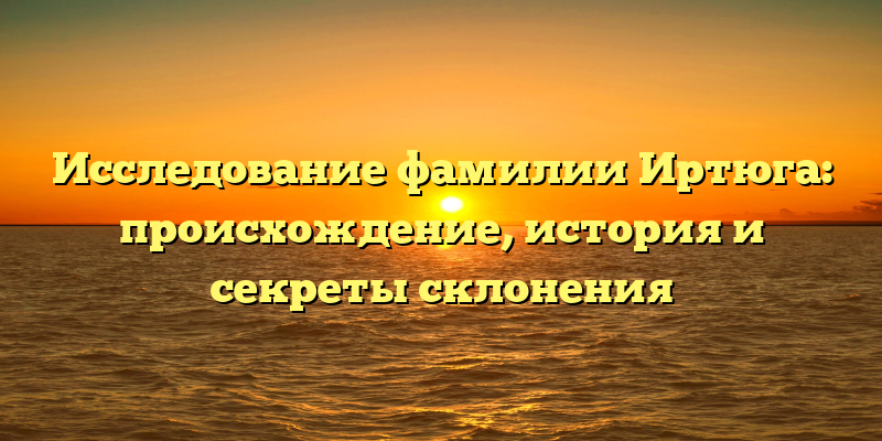 Исследование фамилии Иртюга: происхождение, история и секреты склонения