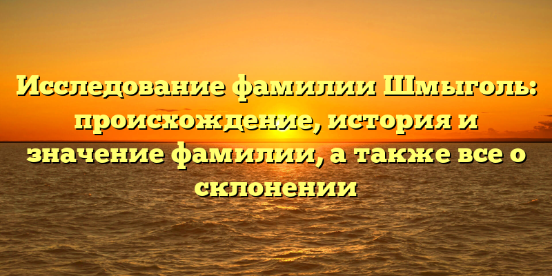 Исследование фамилии Шмыголь: происхождение, история и значение фамилии, а также все о склонении