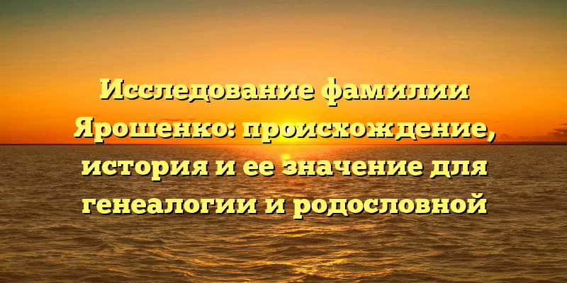 Исследование фамилии Ярошенко: происхождение, история и ее значение для генеалогии и родословной