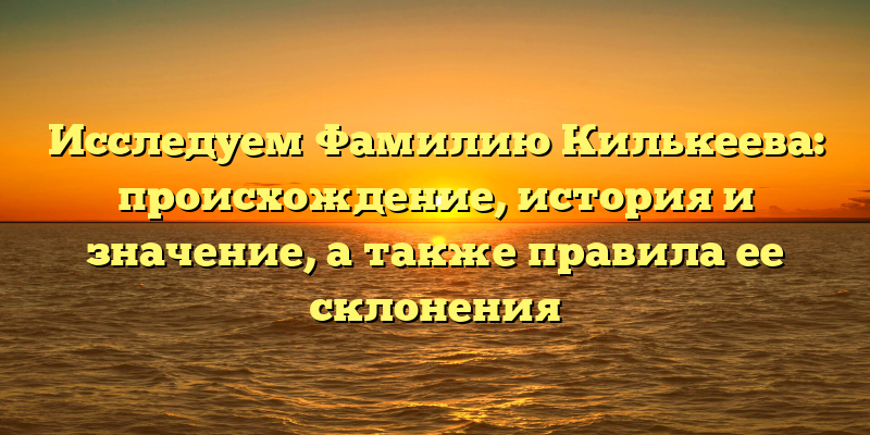 Исследуем Фамилию Килькеева: происхождение, история и значение, а также правила ее склонения