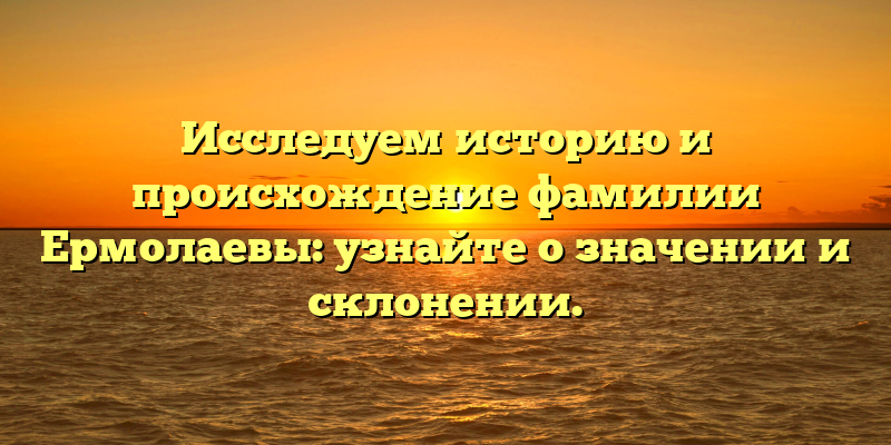 Исследуем историю и происхождение фамилии Ермолаевы: узнайте о значении и склонении.