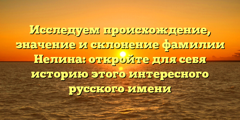 Исследуем происхождение, значение и склонение фамилии Нелина: откройте для себя историю этого интересного русского имени