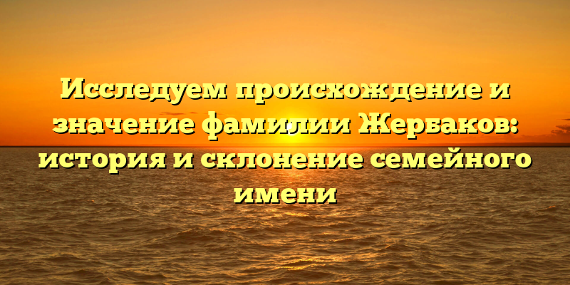 Исследуем происхождение и значение фамилии Жербаков: история и склонение семейного имени