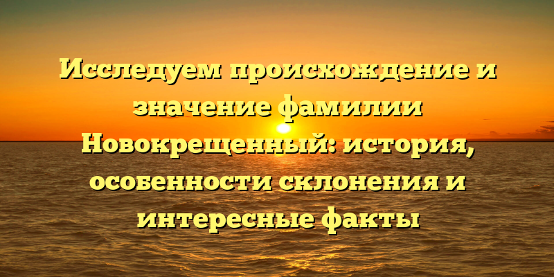 Исследуем происхождение и значение фамилии Новокрещенный: история, особенности склонения и интересные факты
