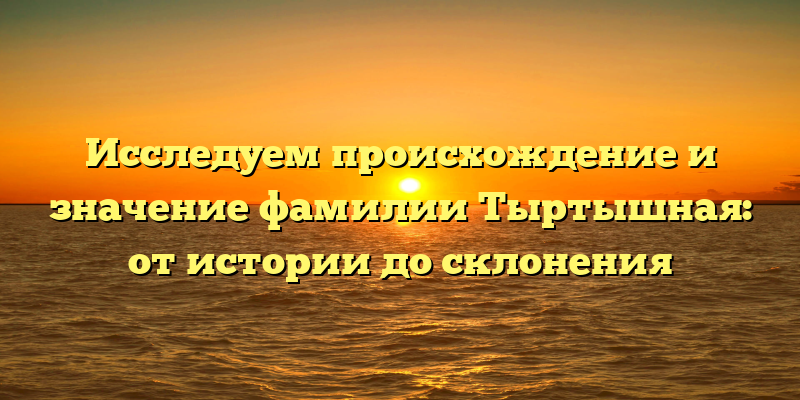 Исследуем происхождение и значение фамилии Тыртышная: от истории до склонения