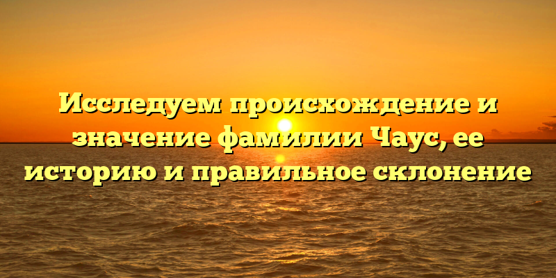 Исследуем происхождение и значение фамилии Чаус, ее историю и правильное склонение