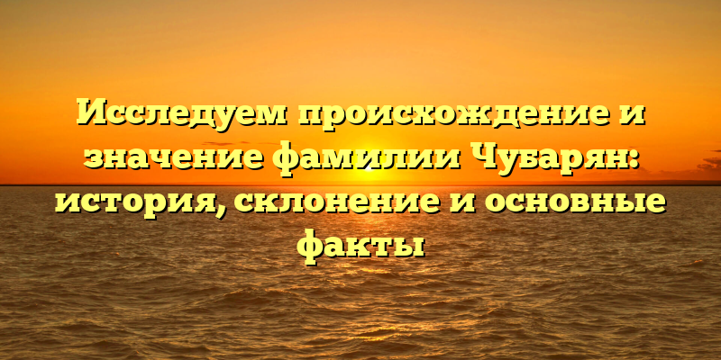 Исследуем происхождение и значение фамилии Чубарян: история, склонение и основные факты