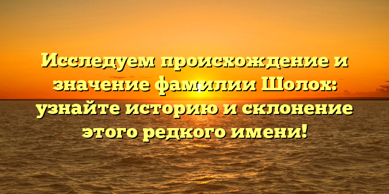 Исследуем происхождение и значение фамилии Шолох: узнайте историю и склонение этого редкого имени!