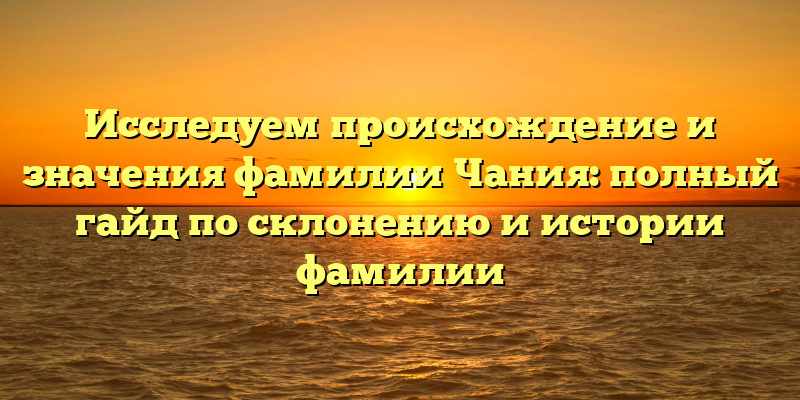 Исследуем происхождение и значения фамилии Чания: полный гайд по склонению и истории фамилии