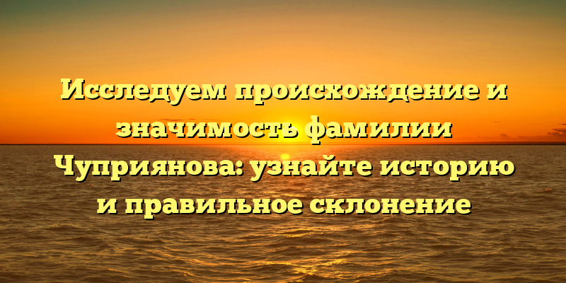 Исследуем происхождение и значимость фамилии Чуприянова: узнайте историю и правильное склонение