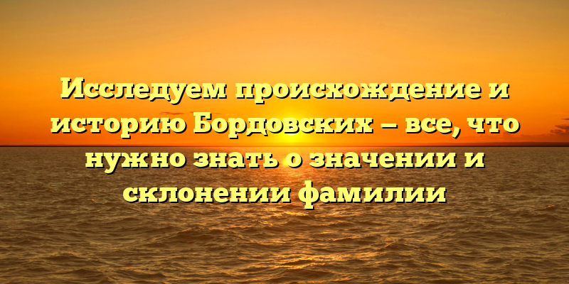 Исследуем происхождение и историю Бордовских — все, что нужно знать о значении и склонении фамилии