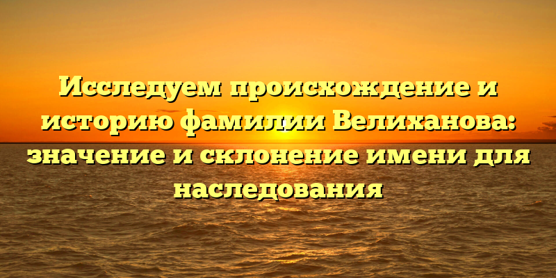 Исследуем происхождение и историю фамилии Велиханова: значение и склонение имени для наследования