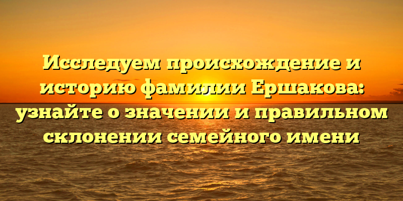 Исследуем происхождение и историю фамилии Ершакова: узнайте о значении и правильном склонении семейного имени