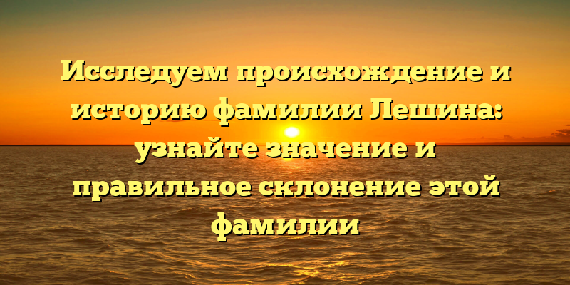 Исследуем происхождение и историю фамилии Лешина: узнайте значение и правильное склонение этой фамилии