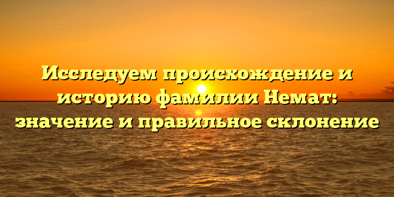 Исследуем происхождение и историю фамилии Немат: значение и правильное склонение