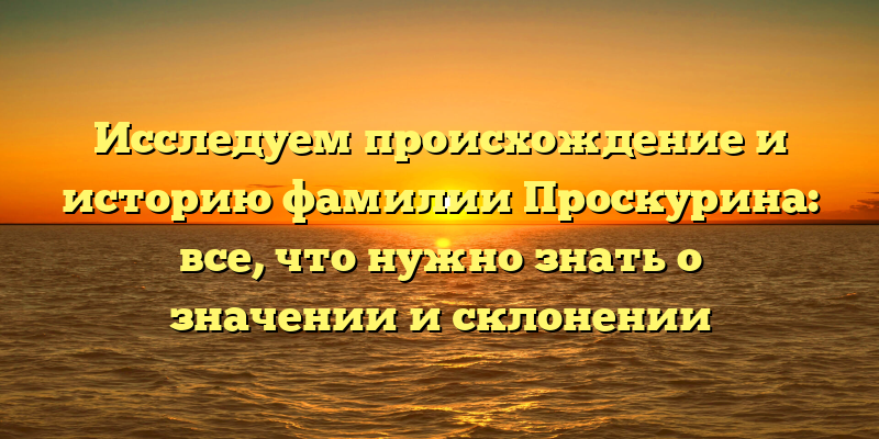 Исследуем происхождение и историю фамилии Проскурина: все, что нужно знать о значении и склонении