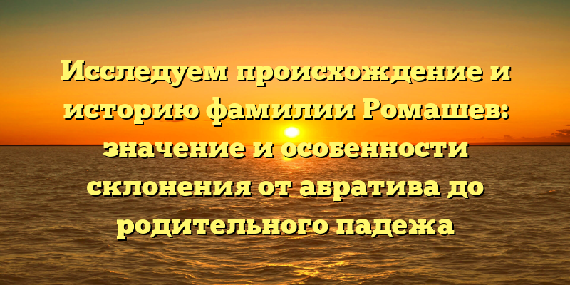 Исследуем происхождение и историю фамилии Ромашев: значение и особенности склонения от абратива до родительного падежа