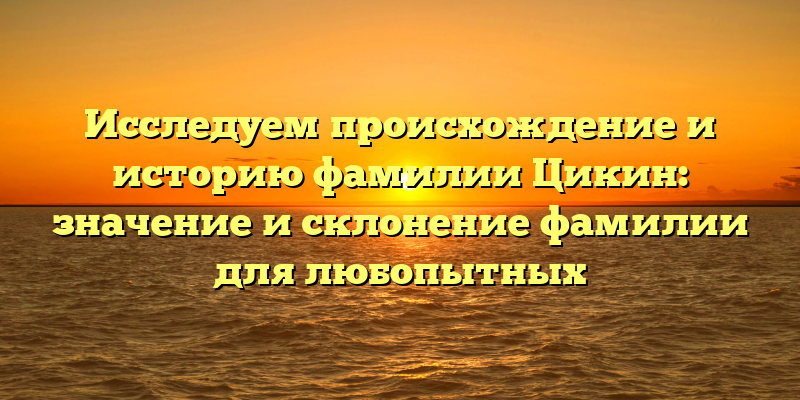Исследуем происхождение и историю фамилии Цикин: значение и склонение фамилии для любопытных