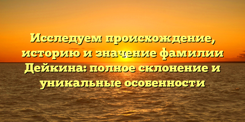 Исследуем происхождение, историю и значение фамилии Дейкина: полное склонение и уникальные особенности