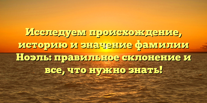 Исследуем происхождение, историю и значение фамилии Ноэль: правильное склонение и все, что нужно знать!