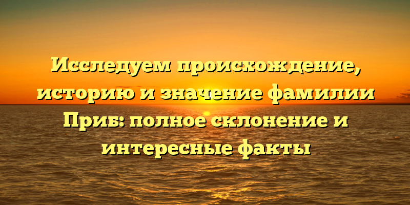 Исследуем происхождение, историю и значение фамилии Приб: полное склонение и интересные факты