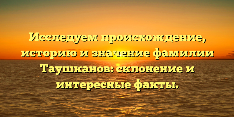 Исследуем происхождение, историю и значение фамилии Таушканов: склонение и интересные факты.