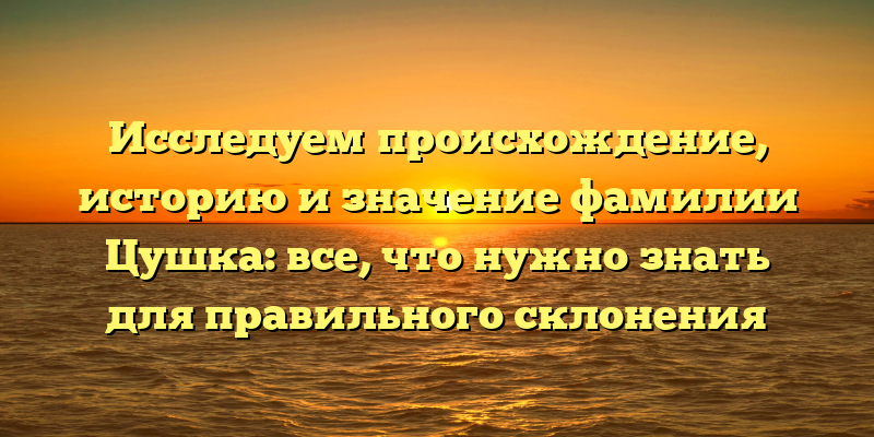 Исследуем происхождение, историю и значение фамилии Цушка: все, что нужно знать для правильного склонения