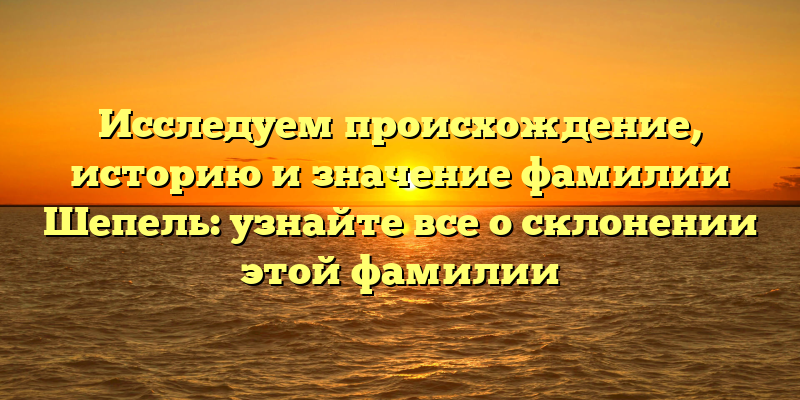 Исследуем происхождение, историю и значение фамилии Шепель: узнайте все о склонении этой фамилии