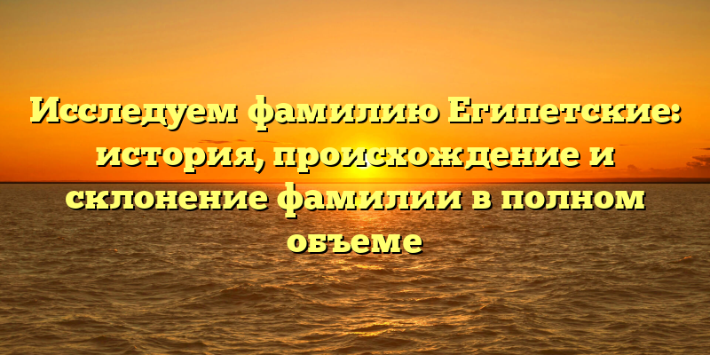 Исследуем фамилию Египетские: история, происхождение и склонение фамилии в полном объеме