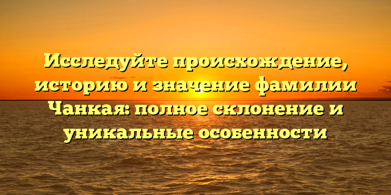 Исследуйте происхождение, историю и значение фамилии Чанкая: полное склонение и уникальные особенности