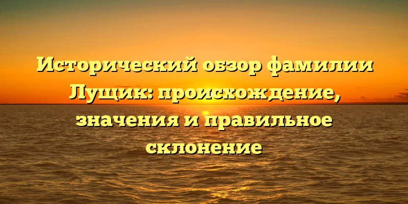 Исторический обзор фамилии Лущик: происхождение, значения и правильное склонение