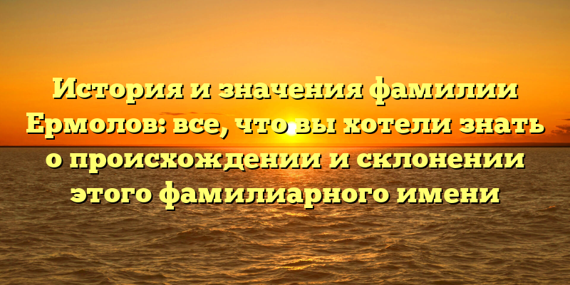История и значения фамилии Ермолов: все, что вы хотели знать о происхождении и склонении этого фамилиарного имени