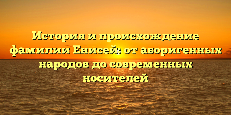 История и происхождение фамилии Енисей: от аборигенных народов до современных носителей