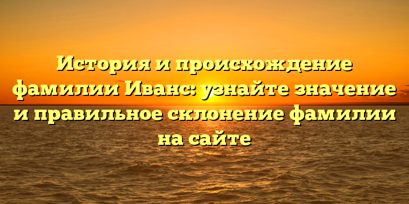 История и происхождение фамилии Иванс: узнайте значение и правильное склонение фамилии на сайте