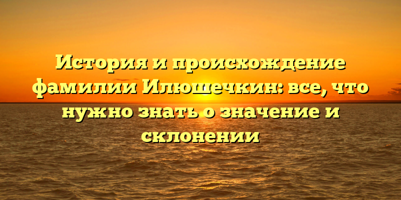 История и происхождение фамилии Илюшечкин: все, что нужно знать о значение и склонении