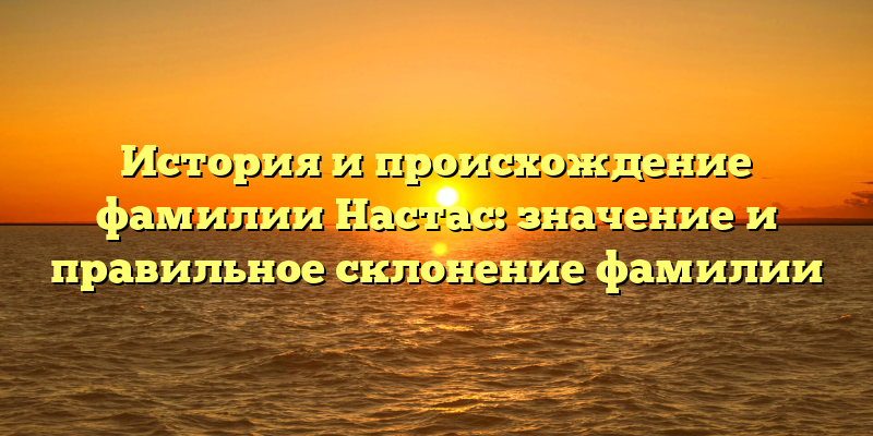 История и происхождение фамилии Настас: значение и правильное склонение фамилии