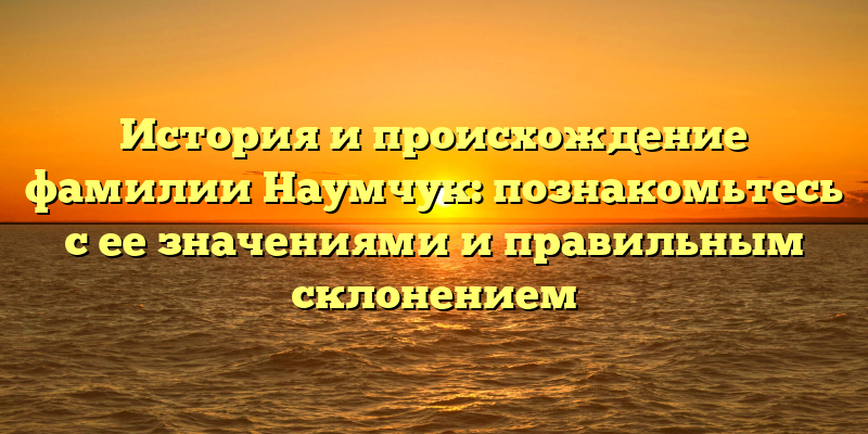 История и происхождение фамилии Наумчук: познакомьтесь с ее значениями и правильным склонением