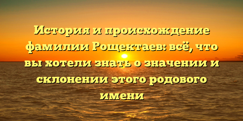 История и происхождение фамилии Рощектаев: всё, что вы хотели знать о значении и склонении этого родового имени