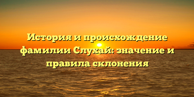 История и происхождение фамилии Слухай: значение и правила склонения