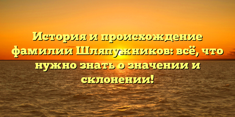 История и происхождение фамилии Шляпужников: всё, что нужно знать о значении и склонении!
