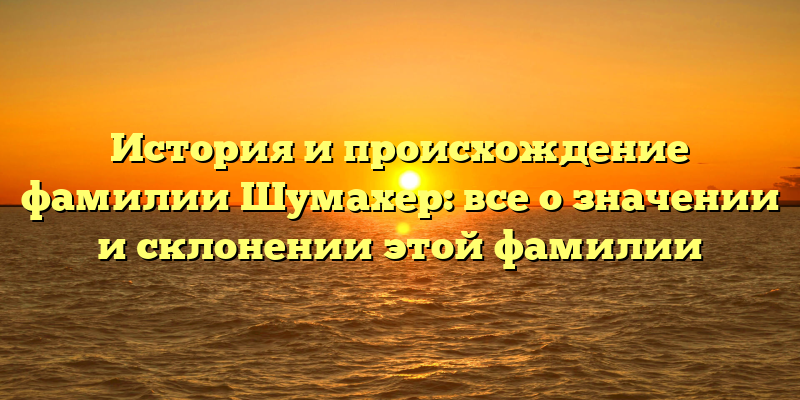 История и происхождение фамилии Шумахер: все о значении и склонении этой фамилии