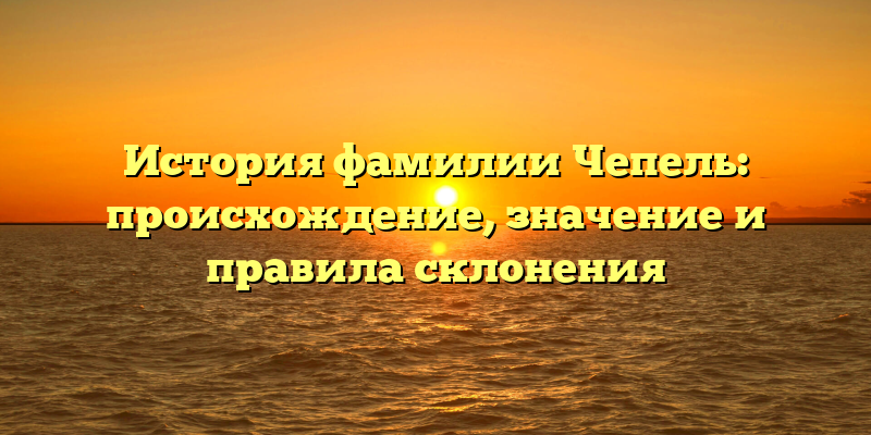 История фамилии Чепель: происхождение, значение и правила склонения