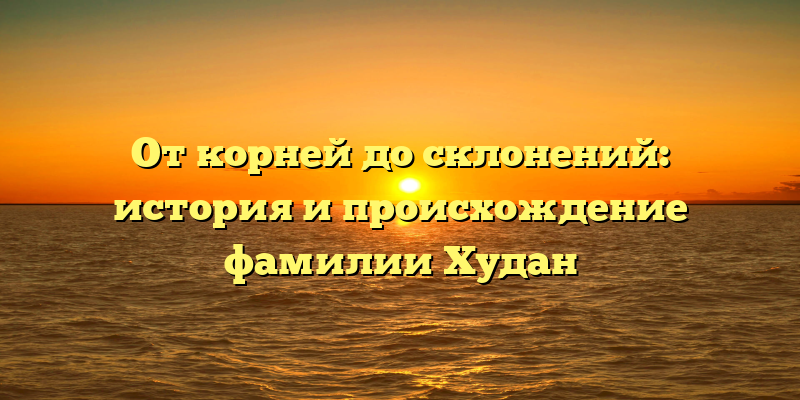 От корней до склонений: история и происхождение фамилии Худан