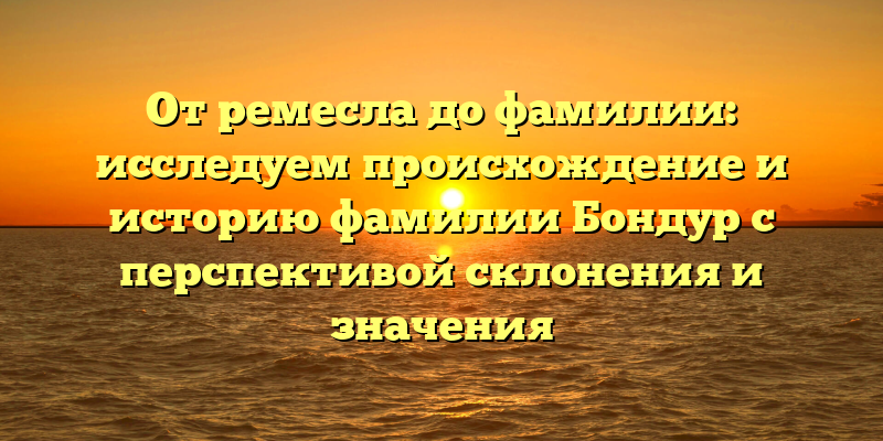От ремесла до фамилии: исследуем происхождение и историю фамилии Бондур с перспективой склонения и значения