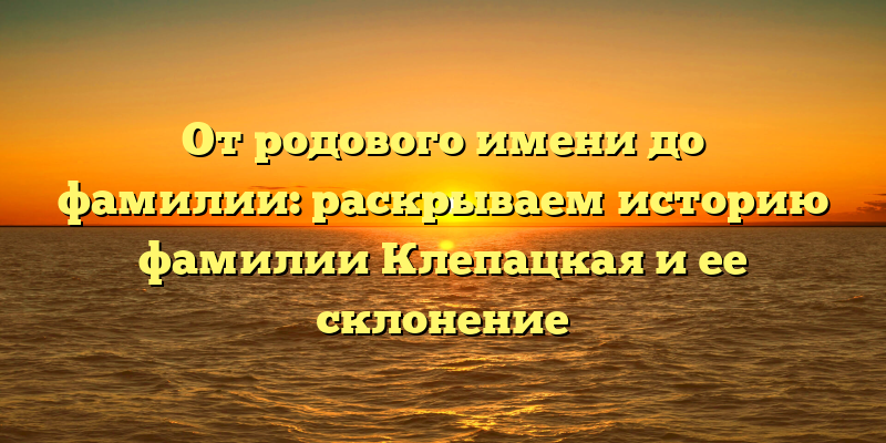 От родового имени до фамилии: раскрываем историю фамилии Клепацкая и ее склонение